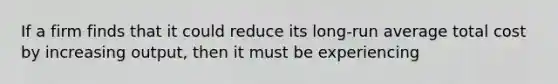 If a firm finds that it could reduce its long-run average total cost by increasing output, then it must be experiencing