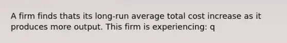 A firm finds thats its long-run average total cost increase as it produces more output. This firm is experiencing: q