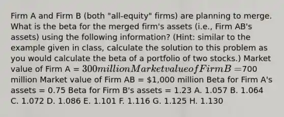 Firm A and Firm B (both "all-equity" firms) are planning to merge. What is the beta for the merged firm's assets (i.e., Firm AB's assets) using the following information? (Hint: similar to the example given in class, calculate the solution to this problem as you would calculate the beta of a portfolio of two stocks.) Market value of Firm A = 300 million Market value of Firm B =700 million Market value of Firm AB = 1,000 million Beta for Firm A's assets = 0.75 Beta for Firm B's assets = 1.23 A. 1.057 B. 1.064 C. 1.072 D. 1.086 E. 1.101 F. 1.116 G. 1.125 H. 1.130