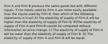 Firm A and Firm B produce the same goods but with different inputs. If the inputs used by Firm A are more easily available than the inputs used by Firm B, then which of the following statements is true? A) The elasticity of supply of Firm A will be higher than the elasticity of supply of Firm B. B)The elasticity of supply of Firm A and Firm B cannot be compared without information on price change. C) The elasticity of supply of Firm A will be lower than the elasticity of supply of Firm B. D) The elasticity of supply of Firm A and Firm B will be equal.