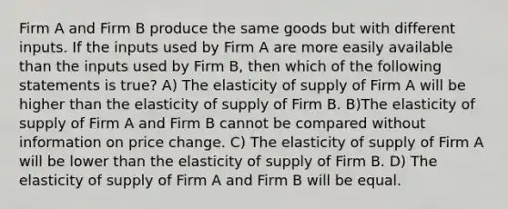 Firm A and Firm B produce the same goods but with different inputs. If the inputs used by Firm A are more easily available than the inputs used by Firm B, then which of the following statements is true? A) The elasticity of supply of Firm A will be higher than the elasticity of supply of Firm B. B)The elasticity of supply of Firm A and Firm B cannot be compared without information on price change. C) The elasticity of supply of Firm A will be lower than the elasticity of supply of Firm B. D) The elasticity of supply of Firm A and Firm B will be equal.