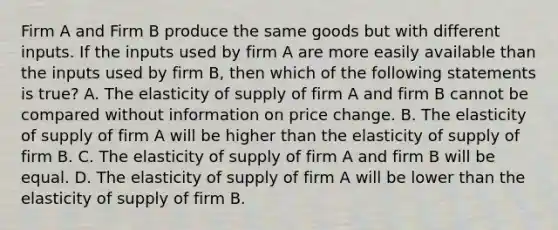 Firm A and Firm B produce the same goods but with different inputs. If the inputs used by firm A are more easily available than the inputs used by firm B, then which of the following statements is true? A. The elasticity of supply of firm A and firm B cannot be compared without information on price change. B. The elasticity of supply of firm A will be higher than the elasticity of supply of firm B. C. The elasticity of supply of firm A and firm B will be equal. D. The elasticity of supply of firm A will be lower than the elasticity of supply of firm B.