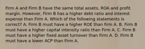 Firm A and Firm B have the same total assets, ROA and profit margin. However, Firm B has a higher debt ratio and interest expense than Firm A. Which of the following statements is correct? A. Firm B must have a higher ROE than firm A. B. Firm B must have a higher capital intensity ratio than Firm A. C. Firm B must have a higher fixed asset turnover than Firm A. D. Firm B must have a lower ACP than Firm A.