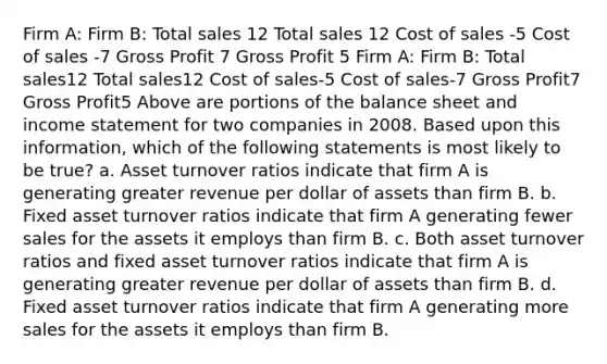 Firm A: Firm B: Total sales 12 Total sales 12 Cost of sales -5 Cost of sales -7 Gross Profit 7 Gross Profit 5 Firm A: Firm B: Total sales12 Total sales12 Cost of sales-5 Cost of sales-7 Gross Profit7 Gross Profit5 Above are portions of the balance sheet and income statement for two companies in 2008. Based upon this information, which of the following statements is most likely to be true? a. Asset turnover ratios indicate that firm A is generating greater revenue per dollar of assets than firm B. b. Fixed asset turnover ratios indicate that firm A generating fewer sales for the assets it employs than firm B. c. Both asset turnover ratios and fixed asset turnover ratios indicate that firm A is generating greater revenue per dollar of assets than firm B. d. Fixed asset turnover ratios indicate that firm A generating more sales for the assets it employs than firm B.