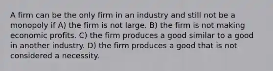 A firm can be the only firm in an industry and still not be a monopoly if A) the firm is not large. B) the firm is not making economic profits. C) the firm produces a good similar to a good in another industry. D) the firm produces a good that is not considered a necessity.