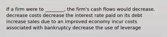 If a firm were to ________, the firm's cash flows would decrease. decrease costs decrease the interest rate paid on its debt increase sales due to an improved economy incur costs associated with bankruptcy decrease the use of leverage