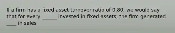 If a firm has a fixed asset turnover ratio of 0.80, we would say that for every ______ invested in fixed assets, the firm generated ____ in sales