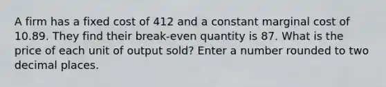 A firm has a fixed cost of 412 and a constant marginal cost of 10.89. They find their break-even quantity is 87. What is the price of each unit of output sold? Enter a number rounded to two decimal places.