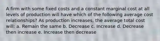 A firm with some fixed costs and a constant marginal cost at all levels of production will have which of the following average cost relationships? As production increases, the average total cost will: a. Remain the same b. Decrease c. Increase d. Decrease then increase e. Increase then decrease