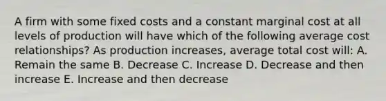 A firm with some fixed costs and a constant marginal cost at all levels of production will have which of the following average cost relationships? As production increases, average total cost will: A. Remain the same B. Decrease C. Increase D. Decrease and then increase E. Increase and then decrease