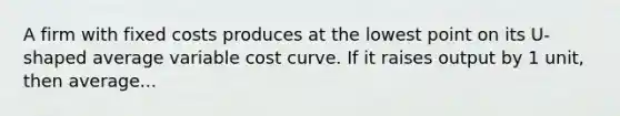 A firm with fixed costs produces at the lowest point on its U-shaped average variable cost curve. If it raises output by 1 unit, then average...