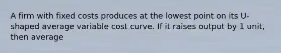 A firm with fixed costs produces at the lowest point on its U-shaped average variable cost curve. If it raises output by 1 unit, then average