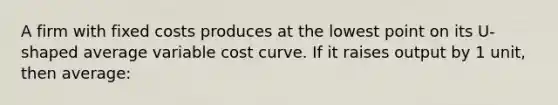 A firm with fixed costs produces at the lowest point on its U-shaped average variable cost curve. If it raises output by 1 unit, then average: