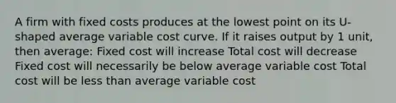 A firm with fixed costs produces at the lowest point on its U-shaped average variable cost curve. If it raises output by 1 unit, then average: Fixed cost will increase Total cost will decrease Fixed cost will necessarily be below average variable cost Total cost will be less than average variable cost