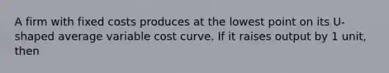 A firm with fixed costs produces at the lowest point on its U-shaped average variable cost curve. If it raises output by 1 unit, then