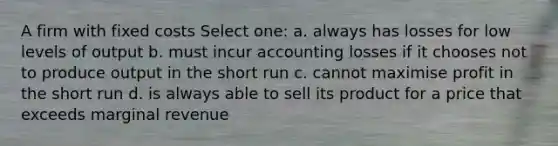 A firm with fixed costs Select one: a. always has losses for low levels of output b. must incur accounting losses if it chooses not to produce output in the short run c. cannot maximise profit in the short run d. is always able to sell its product for a price that exceeds marginal revenue