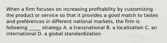 When a firm focuses on increasing profitability by customizing the product or service so that it provides a good match to tastes and preferences in different national markets, the firm is following _____ strategy A. a transnational B. a localization C. an international D. a global standardization