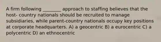 A firm following ________ approach to staffing believes that the host- country nationals should be recruited to manage subsidiaries, while parent-country nationals occupy key positions at corporate headquarters. A) a geocentric B) a eurocentric C) a polycentric D) an ethnocentric