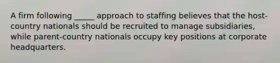 A firm following _____ approach to staffing believes that the host-country nationals should be recruited to manage subsidiaries, while parent-country nationals occupy key positions at corporate headquarters.