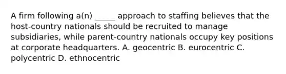 A firm following a(n) _____ approach to staffing believes that the host-country nationals should be recruited to manage subsidiaries, while parent-country nationals occupy key positions at corporate headquarters. A. geocentric B. eurocentric C. polycentric D. ethnocentric