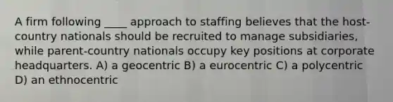 A firm following ____ approach to staffing believes that the host-country nationals should be recruited to manage subsidiaries, while parent-country nationals occupy key positions at corporate headquarters. A) a geocentric B) a eurocentric C) a polycentric D) an ethnocentric