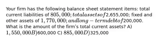 Your firm has the following balance sheet statement items: total current liabilities of 805,000; total assets of2,655,000; fixed and other assets of 1,770,000; and long -term debt of200,000. What is the amount of the firmʹs total current assets? A) 1,550,000 B)600,000 C) 885,000 D)325,000