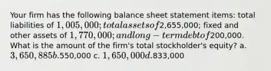 Your firm has the following balance sheet statement items: total liabilities of 1,005,000; total assets of2,655,000; fixed and other assets of 1,770,000; and long-term debt of200,000. What is the amount of the firm's total stockholder's equity? a. 3,650,885 b.550,000 c. 1,650,000 d.833,000