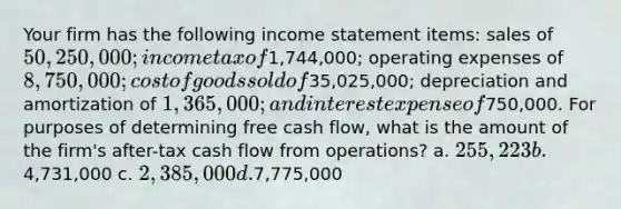 Your firm has the following income statement items: sales of 50,250,000; income tax of1,744,000; operating expenses of 8,750,000; cost of goods sold of35,025,000; depreciation and amortization of 1,365,000; and interest expense of750,000. For purposes of determining free cash flow, what is the amount of the firm's after-tax cash flow from operations? a. 255,223 b.4,731,000 c. 2,385,000 d.7,775,000