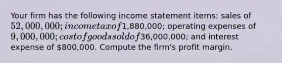 Your firm has the following <a href='https://www.questionai.com/knowledge/kCPMsnOwdm-income-statement' class='anchor-knowledge'>income statement</a> items: sales of 52,000,000; income tax of1,880,000; operating expenses of 9,000,000; cost of goods sold of36,000,000; and interest expense of 800,000. Compute the firm's profit margin.