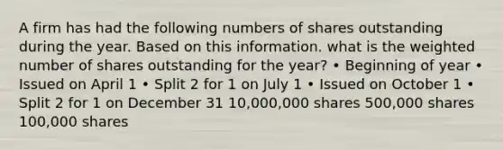 A firm has had the following numbers of shares outstanding during the year. Based on this information. what is the weighted number of shares outstanding for the year? • Beginning of year • Issued on April 1 • Split 2 for 1 on July 1 • Issued on October 1 • Split 2 for 1 on December 31 10,000,000 shares 500,000 shares 100,000 shares