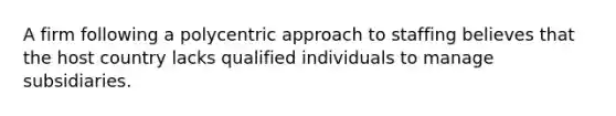 A firm following a polycentric approach to staffing believes that the host country lacks qualified individuals to manage subsidiaries.