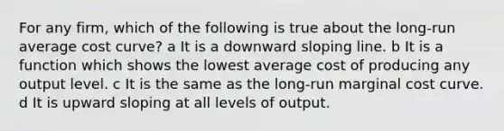 For any firm, which of the following is true about the long-run average cost curve? a It is a downward sloping line. b It is a function which shows the lowest average cost of producing any output level. c It is the same as the long-run marginal cost curve. d It is upward sloping at all levels of output.