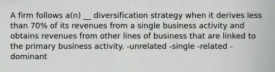 A firm follows a(n) __ diversification strategy when it derives less than 70% of its revenues from a single business activity and obtains revenues from other lines of business that are linked to the primary business activity. -unrelated -single -related -dominant