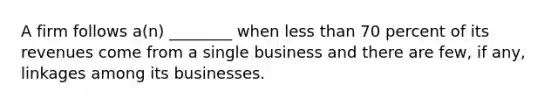 A firm follows a(n) ________ when less than 70 percent of its revenues come from a single business and there are few, if any, linkages among its businesses.