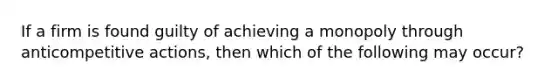 If a firm is found guilty of achieving a monopoly through anticompetitive actions, then which of the following may occur?