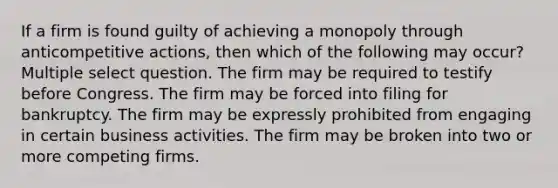 If a firm is found guilty of achieving a monopoly through anticompetitive actions, then which of the following may occur? Multiple select question. The firm may be required to testify before Congress. The firm may be forced into filing for bankruptcy. The firm may be expressly prohibited from engaging in certain business activities. The firm may be broken into two or more competing firms.