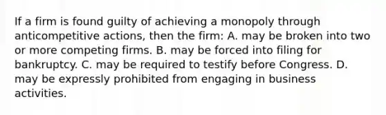 If a firm is found guilty of achieving a monopoly through anticompetitive actions, then the firm: A. may be broken into two or more competing firms. B. may be forced into filing for bankruptcy. C. may be required to testify before Congress. D. may be expressly prohibited from engaging in business activities.