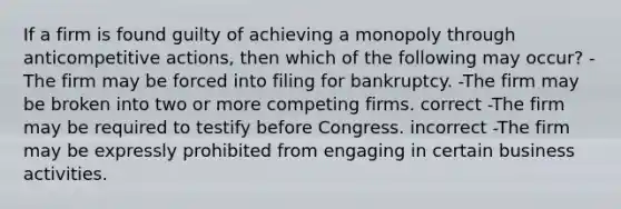 If a firm is found guilty of achieving a monopoly through anticompetitive actions, then which of the following may occur? -The firm may be forced into filing for bankruptcy. -The firm may be broken into two or more competing firms. correct -The firm may be required to testify before Congress. incorrect -The firm may be expressly prohibited from engaging in certain business activities.