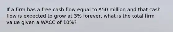 If a firm has a free cash flow equal to 50 million and that cash flow is expected to grow at 3% forever, what is the total firm value given a WACC of 10%?