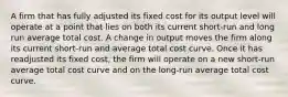 A firm that has fully adjusted its fixed cost for its output level will operate at a point that lies on both its current short-run and long run average total cost. A change in output moves the firm along its current short-run and average total cost curve. Once it has readjusted its fixed cost, the firm will operate on a new short-run average total cost curve and on the long-run average total cost curve.