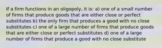 If a firm functions in an oligopoly, it is: a) one of a small number of firms that produce goods that are either close or perfect substitutes b) the only firm that produces a good with no close substitutes c) one of a large number of firms that produce goods that are either close or perfect substitutes d) one of a large number of firms that produce a good with no close substitute