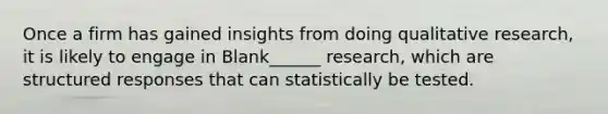 Once a firm has gained insights from doing qualitative research, it is likely to engage in Blank______ research, which are structured responses that can statistically be tested.