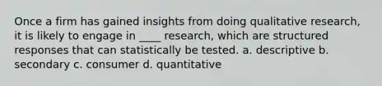 Once a firm has gained insights from doing qualitative research, it is likely to engage in ____ research, which are structured responses that can statistically be tested. a. descriptive b. secondary c. consumer d. quantitative