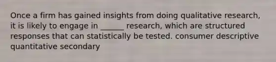 Once a firm has gained insights from doing qualitative research, it is likely to engage in ______ research, which are structured responses that can statistically be tested. consumer descriptive quantitative secondary