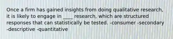 Once a firm has gained insights from doing qualitative research, it is likely to engage in ____ research, which are structured responses that can statistically be tested. -consumer -secondary -descriptive -quantitative