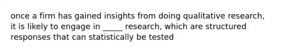 once a firm has gained insights from doing qualitative research, it is likely to engage in _____ research, which are structured responses that can statistically be tested