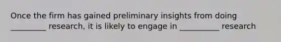 Once the firm has gained preliminary insights from doing _________ research, it is likely to engage in __________ research