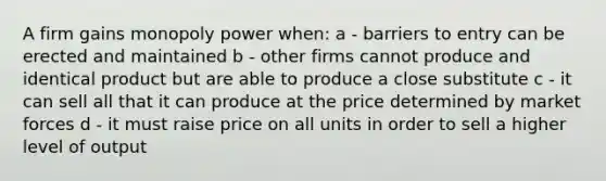 A firm gains monopoly power when: a - barriers to entry can be erected and maintained b - other firms cannot produce and identical product but are able to produce a close substitute c - it can sell all that it can produce at the price determined by market forces d - it must raise price on all units in order to sell a higher level of output