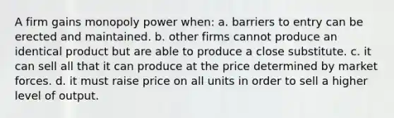 A firm gains monopoly power when: a. barriers to entry can be erected and maintained. b. other firms cannot produce an identical product but are able to produce a close substitute. c. it can sell all that it can produce at the price determined by market forces. d. it must raise price on all units in order to sell a higher level of output.