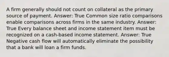 A firm generally should not count on collateral as the primary source of payment. Answer: True Common size ratio comparisons enable comparisons across firms in the same industry. Answer: True Every balance sheet and income statement item must be recognized on a cash-based income statement. Answer: True Negative cash flow will automatically eliminate the possibility that a bank will loan a firm funds.